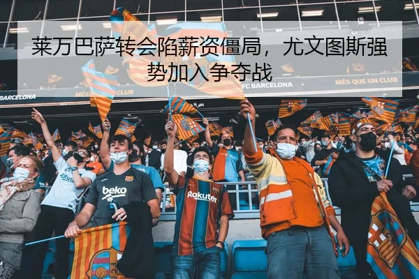 莱万巴萨转会陷薪资僵局，尤文图斯强势加入争夺战