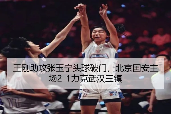 王刚助攻张玉宁头球破门，北京国安主场2-1力克武汉三镇