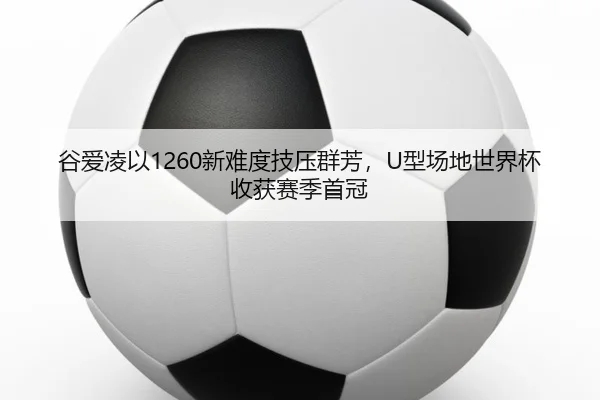 谷爱凌以1260新难度技压群芳，U型场地世界杯收获赛季首冠