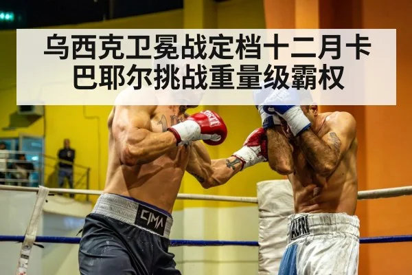 乌西克卫冕战定档十二月卡巴耶尔挑战重量级霸权