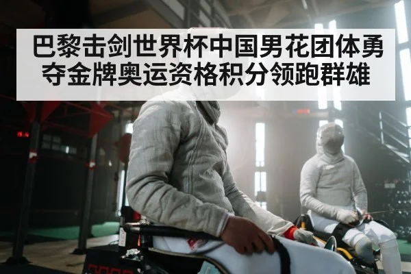 巴黎击剑世界杯中国男花团体勇夺金牌奥运资格积分领跑群雄