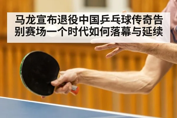 马龙宣布退役中国乒乓球传奇告别赛场一个时代如何落幕与延续